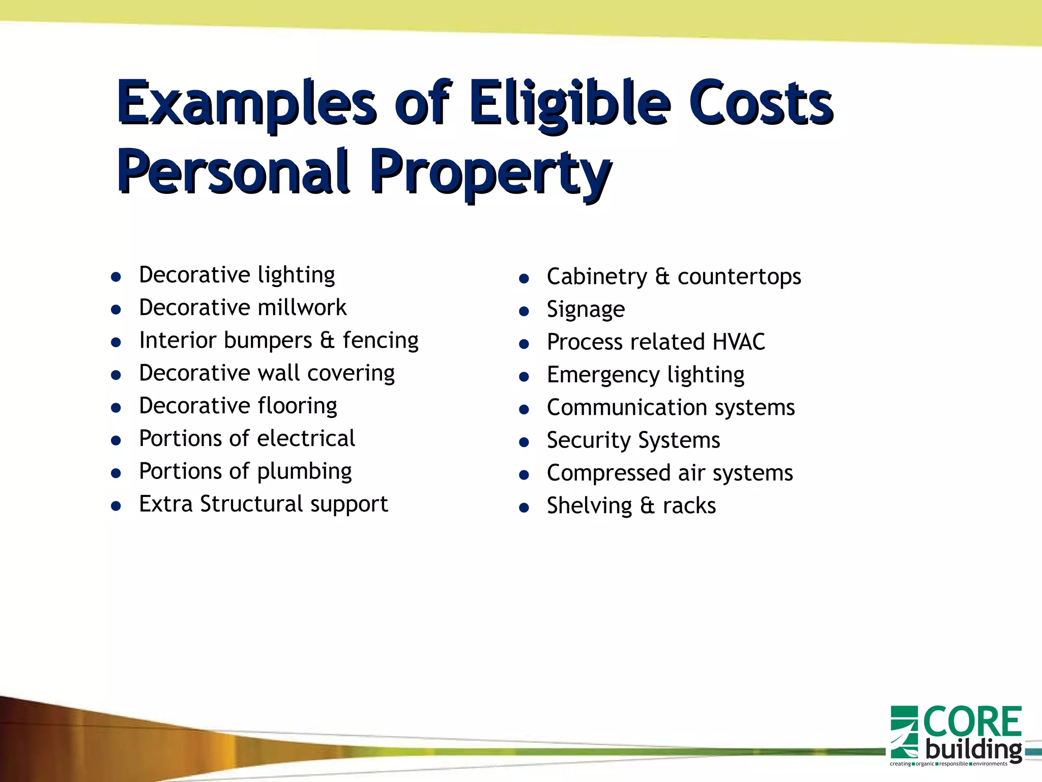 Examples of Eligible Costs  Personal Property Decorative lighting Decorative millwork Interior bumpers & fencing Decorative wall covering Decorative flooring Portions of electrical Portions of plumbing Extra Structural support Cabinetry & countertops Signage Process related HVAC Emergency lighting Communication systems Security Systems Compressed air systems Shelving & racks 
