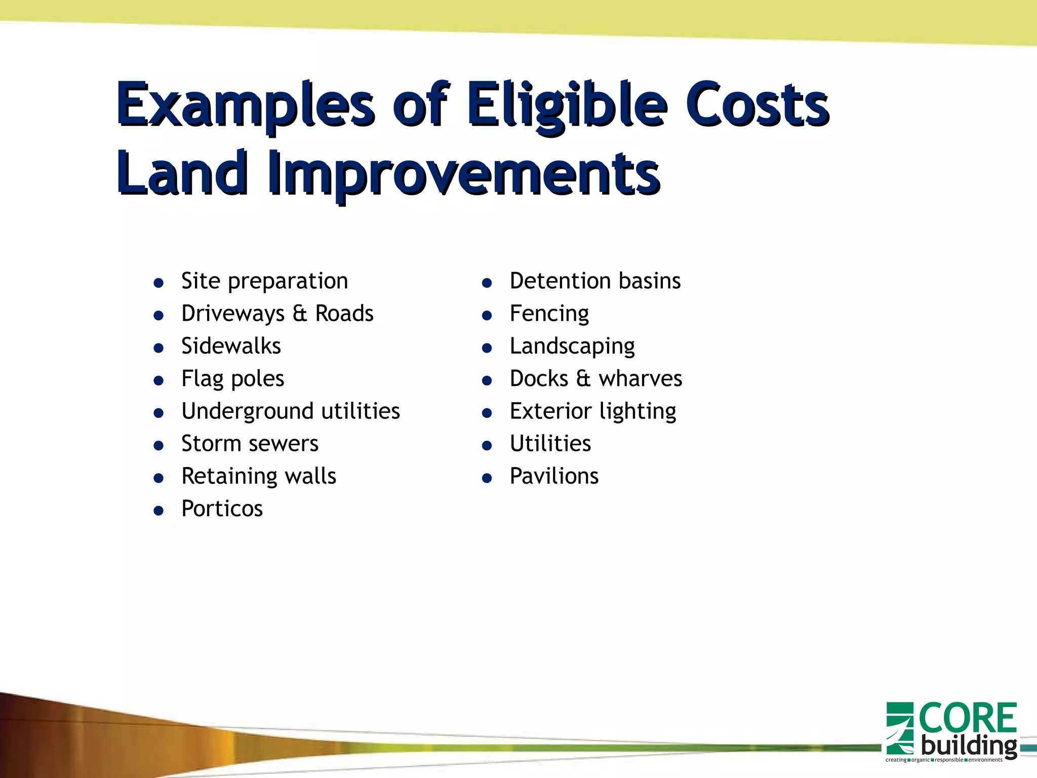 Examples of Eligible Costs  Land Improvements Site preparation Driveways & Roads Sidewalks Flag poles Underground utilities Storm sewers Retaining walls Porticos  Detention basins Fencing Landscaping Docks & wharves Exterior lighting Utilities Pavilions 