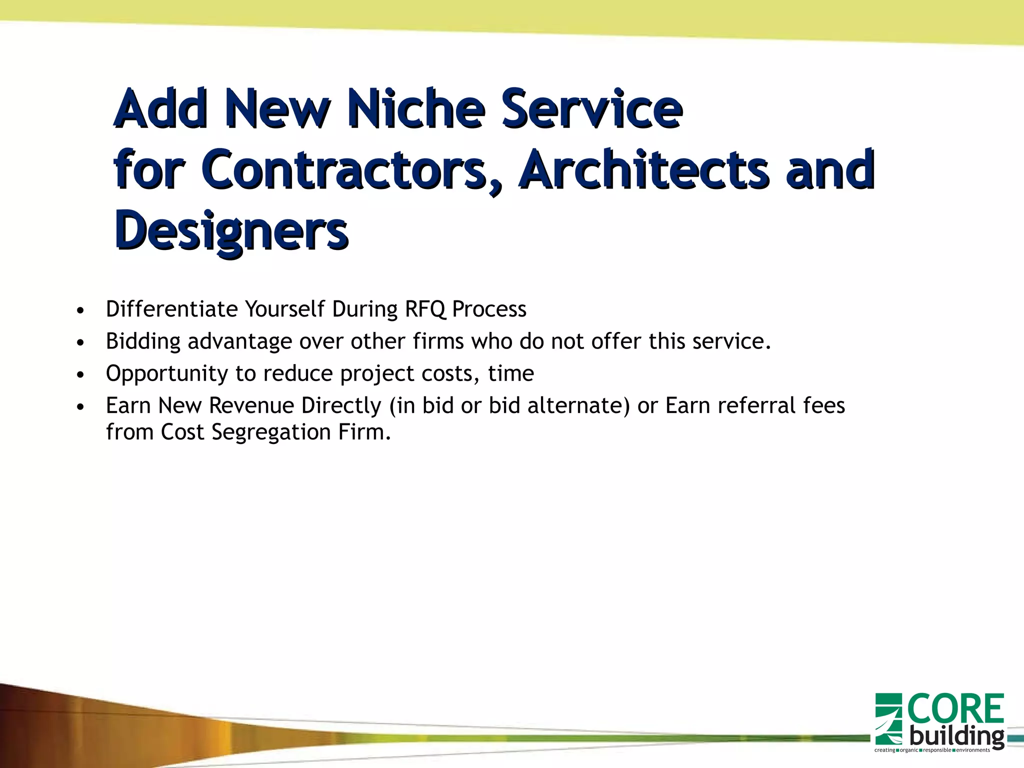Add New Niche Service  for Contractors, Architects and Designers  Differentiate Yourself During RFQ Process Bidding advantage over other firms who do not offer this service. Opportunity to reduce project costs, time Earn New Revenue Directly (in bid or bid alternate) or Earn referral fees from Cost Segregation Firm.  