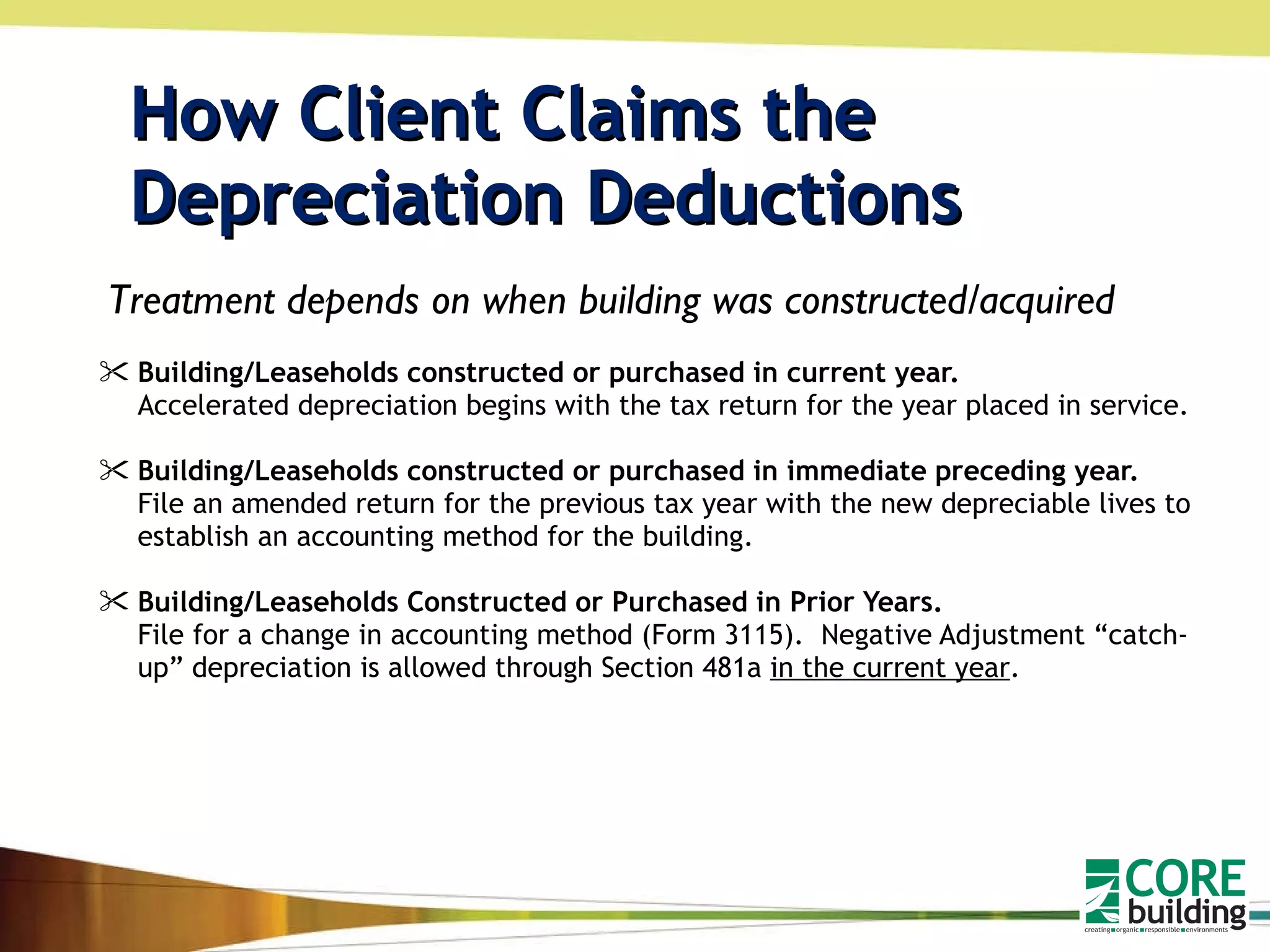How Client Claims the  Depreciation Deductions Building/Leaseholds constructed or purchased in current year.   Accelerated depreciation begins with the tax return for the year placed in service. Building/Leaseholds constructed or purchased in immediate preceding year.  File an amended return for the previous tax year with the new depreciable lives to establish an accounting method for the building. Building/Leaseholds Constructed or Purchased in Prior Years.   File for a change in accounting method (Form 3115).  Negative Adjustment “catch-up” depreciation is allowed through Section 481a  in the current year .  Treatment depends on when building was constructed/acquired 