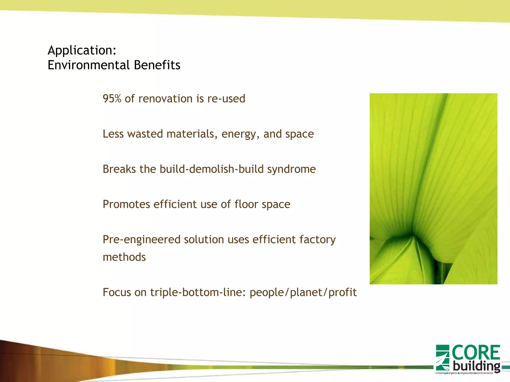 Application: Environmental Benefits 95% of renovation is re-used Less wasted materials, energy, and space Breaks the build-demolish-build syndrome Promotes efficient use of floor space Pre-engineered solution uses efficient factory methods Focus on triple-bottom-line: people/planet/profit 