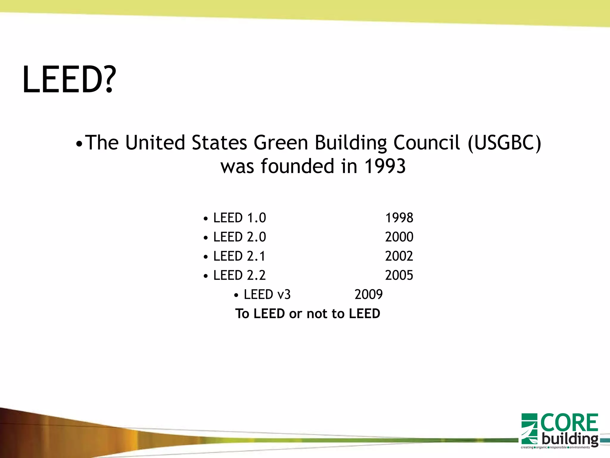 LEED? The United States Green Building Council (USGBC) was founded in 1993 LEED 1.0 1998 LEED 2.0 2000 LEED 2.1 2002 LEED 2.2 2005 LEED v3 2009 To LEED or not to LEED 