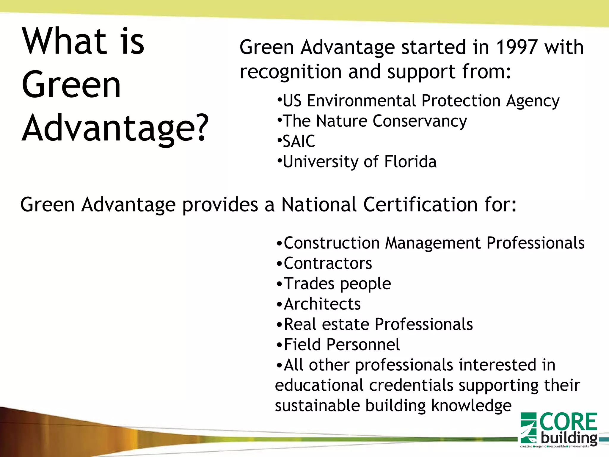 What is Green Advantage? Green Advantage started in 1997 with recognition and support from: US Environmental Protection Agency The Nature Conservancy SAIC University of Florida Green Advantage provides a National Certification for: Construction Management Professionals Contractors Trades people Architects Real estate Professionals Field Personnel All other professionals interested in educational credentials supporting their sustainable building knowledge   