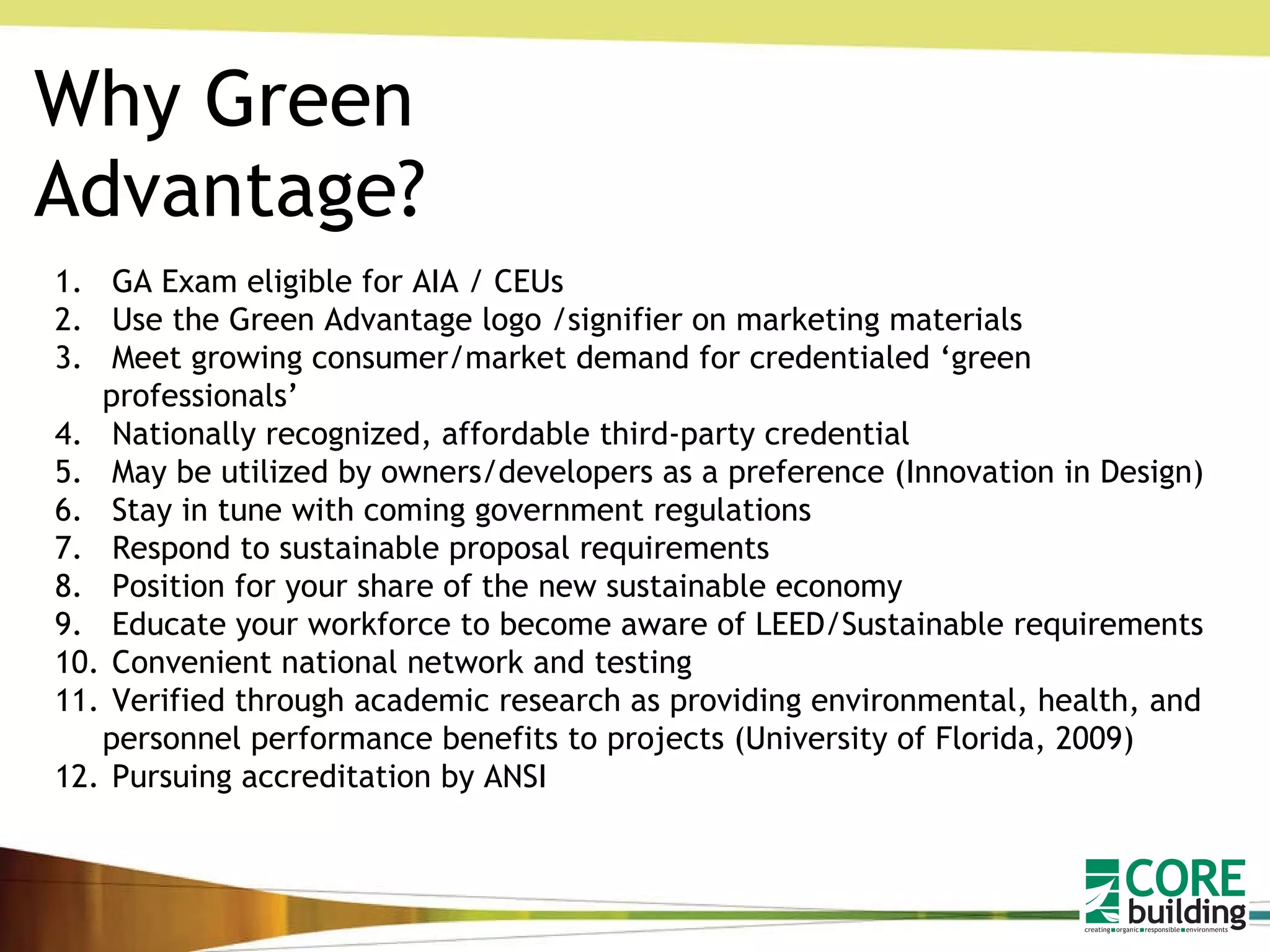 Why Green Advantage? GA Exam eligible for AIA / CEUs Use the Green Advantage logo /signifier on marketing materials Meet growing consumer/market demand for credentialed ‘green professionals’ Nationally recognized, affordable third-party credential May be utilized by owners/developers as a preference (Innovation in Design) Stay in tune with coming government regulations Respond to sustainable proposal requirements Position for your share of the new sustainable economy Educate your workforce to become aware of LEED/Sustainable requirements Convenient national network and testing Verified through academic research as providing environmental, health, and personnel performance benefits to projects (University of Florida, 2009) Pursuing accreditation by ANSI 