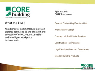 What is CORE? An alliance of commercial real estate experts dedicated to the creation and advocacy of effective, sustainable and intelligent workplace environments.  General Contracting/Construction Architecture/Design Commercial Real Estate Services Construction Tax Planning Legal Services/Contract Generation Interior Building Products Application: CORE Resources 