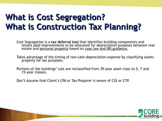 What is Cost Segregation? What is Construction Tax Planning? Cost Segregation is a  tax deferral tool  that identifies building components and tenant paid improvements to be allocated for depreciation purposes between real estate and  personal property  based on  case law and IRS guidance. Takes advantage of the timing of non-cash depreciation expense by classifying assets properly for tax purposes. Portions of the buildings’ cost are reclassified from 39-year asset class to 5, 7 and 15-year classes. Don’t Assume that Client’s CPA or Tax Preparer is aware of CSS or CTP. 
