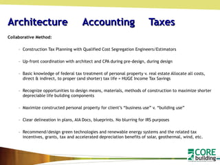 Architecture  Accounting   Taxes Collaborative Method: Construction Tax Planning with Qualified Cost Segregation Engineers/Estimators Up-front coordination with architect and CPA during pre-design, during design Basic knowledge of federal tax treatment of personal property v. real estate Allocate all costs, direct & indirect, to proper (and shorter) tax life = HUGE Income Tax Savings Recognize opportunities to design means, materials, methods of construction to maximize shorter depreciable life building components Maximize constructed personal property for client’s “business use” v. “building use” Clear delineation in plans, AIA Docs, blueprints. No blurring for IRS purposes Recommend/design green technologies and renewable energy systems and the related tax incentives, grants, tax and accelerated depreciation benefits of solar, geothermal, wind, etc. 