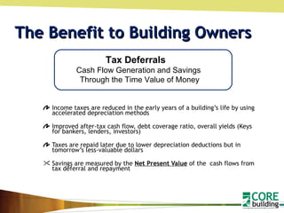 The Benefit to Building Owners Income taxes are reduced in the early years of a building’s life by using accelerated depreciation methods  Improved after-tax cash flow, debt coverage ratio, overall yields (Keys for bankers, lenders, investors) Taxes are repaid later due to lower depreciation deductions but in tomorrow’s less-valuable dollars Savings are measured by the  Net Present Value  of the  cash flows from tax deferral and repayment Tax Deferrals  Cash Flow Generation and Savings  Through the Time Value of Money 