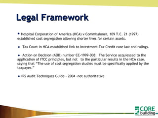 Legal Framework Hospital Corporation of America (HCA) v Commissioner, 109 T.C. 21 (1997) established cost segregation allowing shorter lives for certain assets. Tax Court in HCA established link to Investment Tax Credit case law and rulings. Action on Decision (AOD) number CC-1999-008.  The Service acquiesced to the application of ITCC principles, but not  to the particular results in the HCA case. saying that “The use of cost segregation studies must be specifically applied by the taxpayer.” IRS Audit Techniques Guide – 2004 –not authoritative 