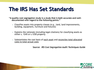 The IRS Has Set Standards “ A quality cost segregation study is a study that is both accurate and well-documented with regard to the following points:” Classifies assets into property classes (e.g., land, land improvements, building, equipment, furniture and fixtures) Explains the rationale (including legal citations) for classifying assets as either s. 1245 or s.1250 property Substantiates the cost basis of  each asset  and  reconciles total allocated costs to total actual costs Source:  IRS Cost Segregation Audit Techniques Guide 