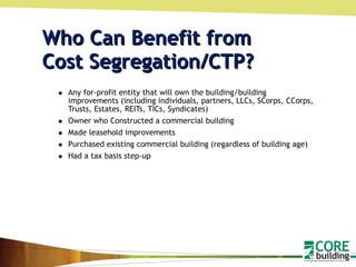 Who Can Benefit from  Cost Segregation/CTP? Any for-profit entity that will own the building/building improvements (including individuals, partners, LLCs, SCorps, CCorps, Trusts, Estates, REITs, TICs, Syndicates) Owner who Constructed a commercial building  Made leasehold improvements Purchased existing commercial building (regardless of building age) Had a tax basis step-up 