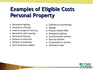 Examples of Eligible Costs  Personal Property Decorative lighting Decorative millwork Interior bumpers & fencing Decorative wall covering Decorative flooring Portions of electrical Portions of plumbing Extra Structural support Cabinetry & countertops Signage Process related HVAC Emergency lighting Communication systems Security Systems Compressed air systems Shelving & racks 