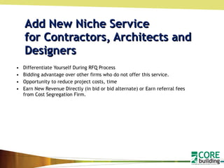 Add New Niche Service  for Contractors, Architects and Designers  Differentiate Yourself During RFQ Process Bidding advantage over other firms who do not offer this service. Opportunity to reduce project costs, time Earn New Revenue Directly (in bid or bid alternate) or Earn referral fees from Cost Segregation Firm.  