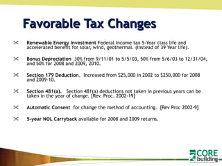 Favorable Tax Changes Renewable Energy Investment  Federal Income tax 5-Year class life and accelerated benefit for solar, wind, geothermal. (Instead of 39 Year life). Bonus Depreciation  30% from 9/11/01 to 5/5/03, 50% from 5/6/03 to 12/31/04, and 50% for 2008 and 2009, 2010.  Section 179 Deduction .  Increased from $25,000 in 2002 to $250,000 for 2008 and 2009-10.  Section 481(a).    Section 481(a) deductions not taken in previous years can be taken in the year of change. [Rev. Proc. 2002-19] Automatic Consent  for change the method of accounting.  [Rev Proc 2002-9] 5-year NOL Carryback  available for 2008 and 2009 returns. 