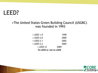 LEED? The United States Green Building Council (USGBC) was founded in 1993 LEED 1.0 1998 LEED 2.0 2000 LEED 2.1 2002 LEED 2.2 2005 LEED v3 2009 To LEED or not to LEED 
