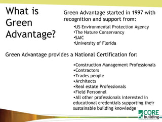 What is Green Advantage? Green Advantage started in 1997 with recognition and support from: US Environmental Protection Agency The Nature Conservancy SAIC University of Florida Green Advantage provides a National Certification for: Construction Management Professionals Contractors Trades people Architects Real estate Professionals Field Personnel All other professionals interested in educational credentials supporting their sustainable building knowledge   