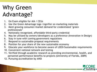 Why Green Advantage? GA Exam eligible for AIA / CEUs Use the Green Advantage logo /signifier on marketing materials Meet growing consumer/market demand for credentialed ‘green professionals’ Nationally recognized, affordable third-party credential May be utilized by owners/developers as a preference (Innovation in Design) Stay in tune with coming government regulations Respond to sustainable proposal requirements Position for your share of the new sustainable economy Educate your workforce to become aware of LEED/Sustainable requirements Convenient national network and testing Verified through academic research as providing environmental, health, and personnel performance benefits to projects (University of Florida, 2009) Pursuing accreditation by ANSI 