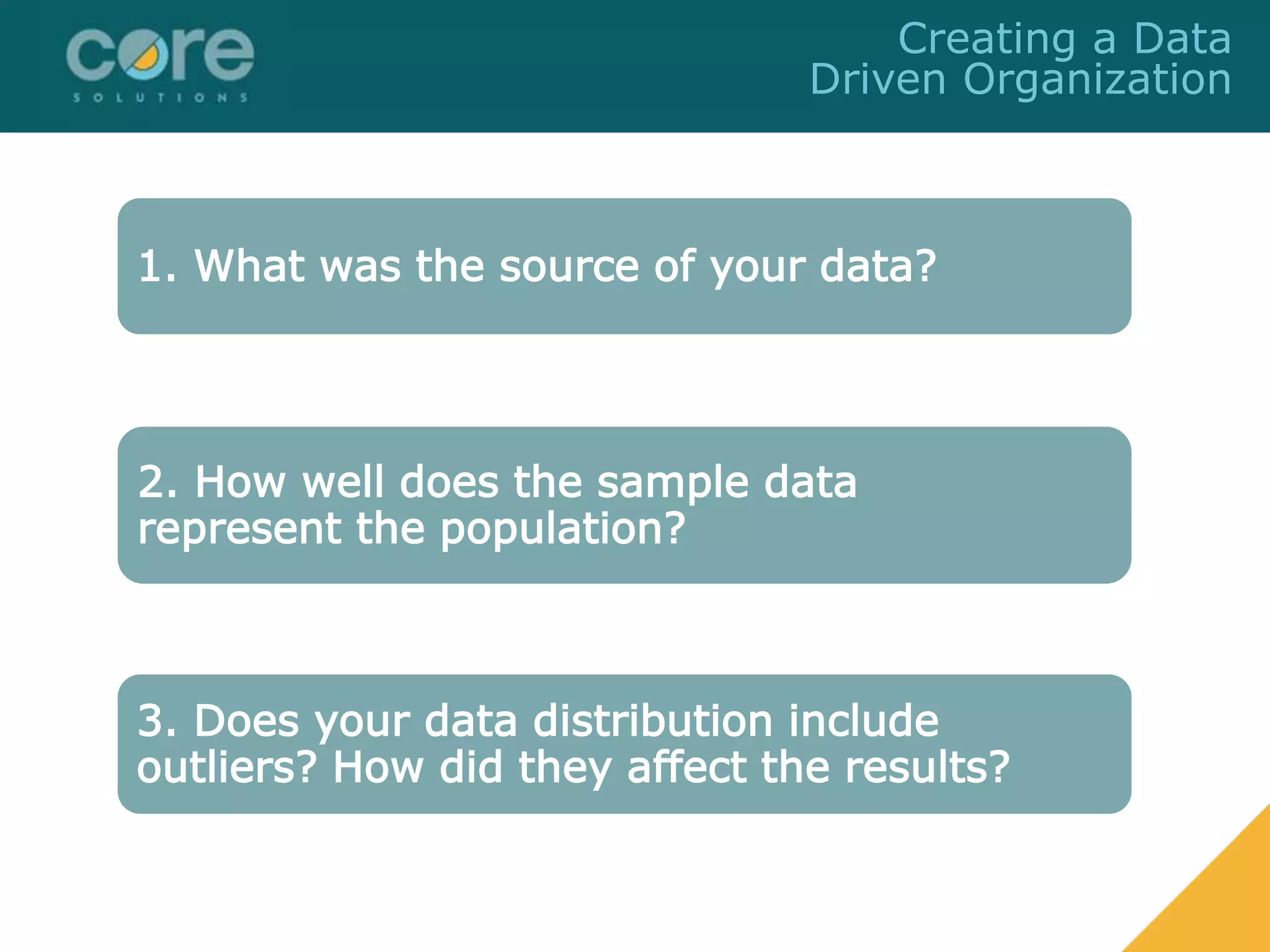 1. What was the source of your data?
2. How well does the sample data
represent the population?
3. Does your data distribution include
outliers? How did they affect the results?
Creating a Data
Driven Organization
 