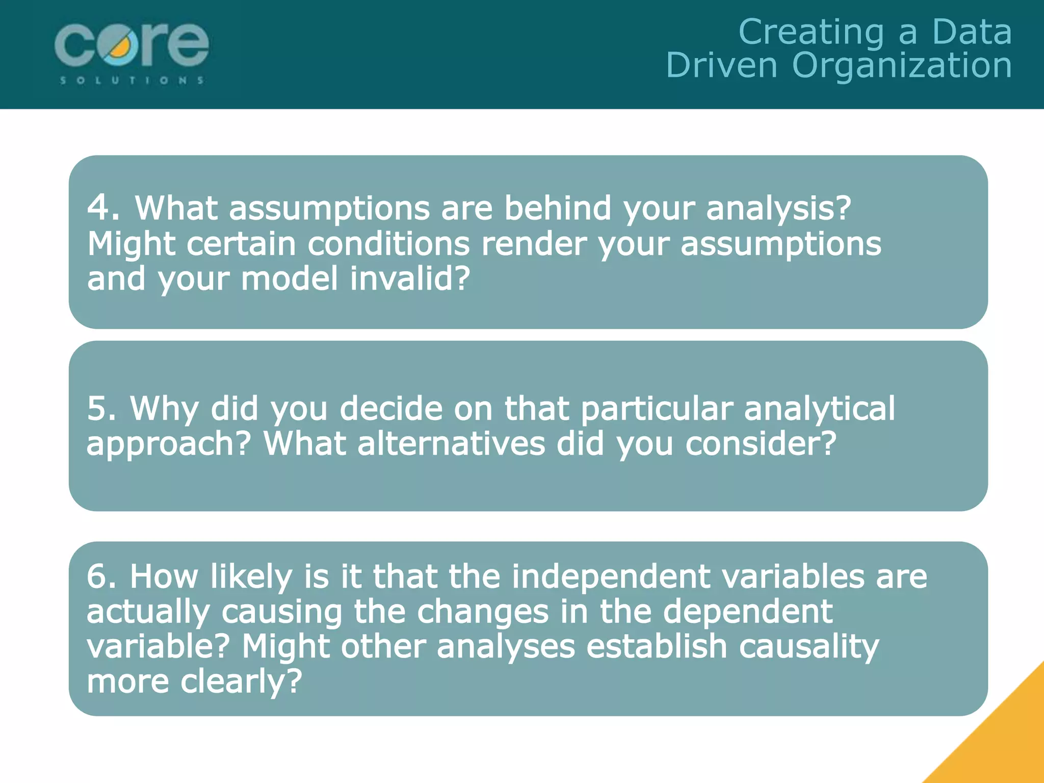 4. What assumptions are behind your analysis?
Might certain conditions render your assumptions
and your model invalid?
5. Why did you decide on that particular analytical
approach? What alternatives did you consider?
6. How likely is it that the independent variables are
actually causing the changes in the dependent
variable? Might other analyses establish causality
more clearly?
Creating a Data
Driven Organization
 