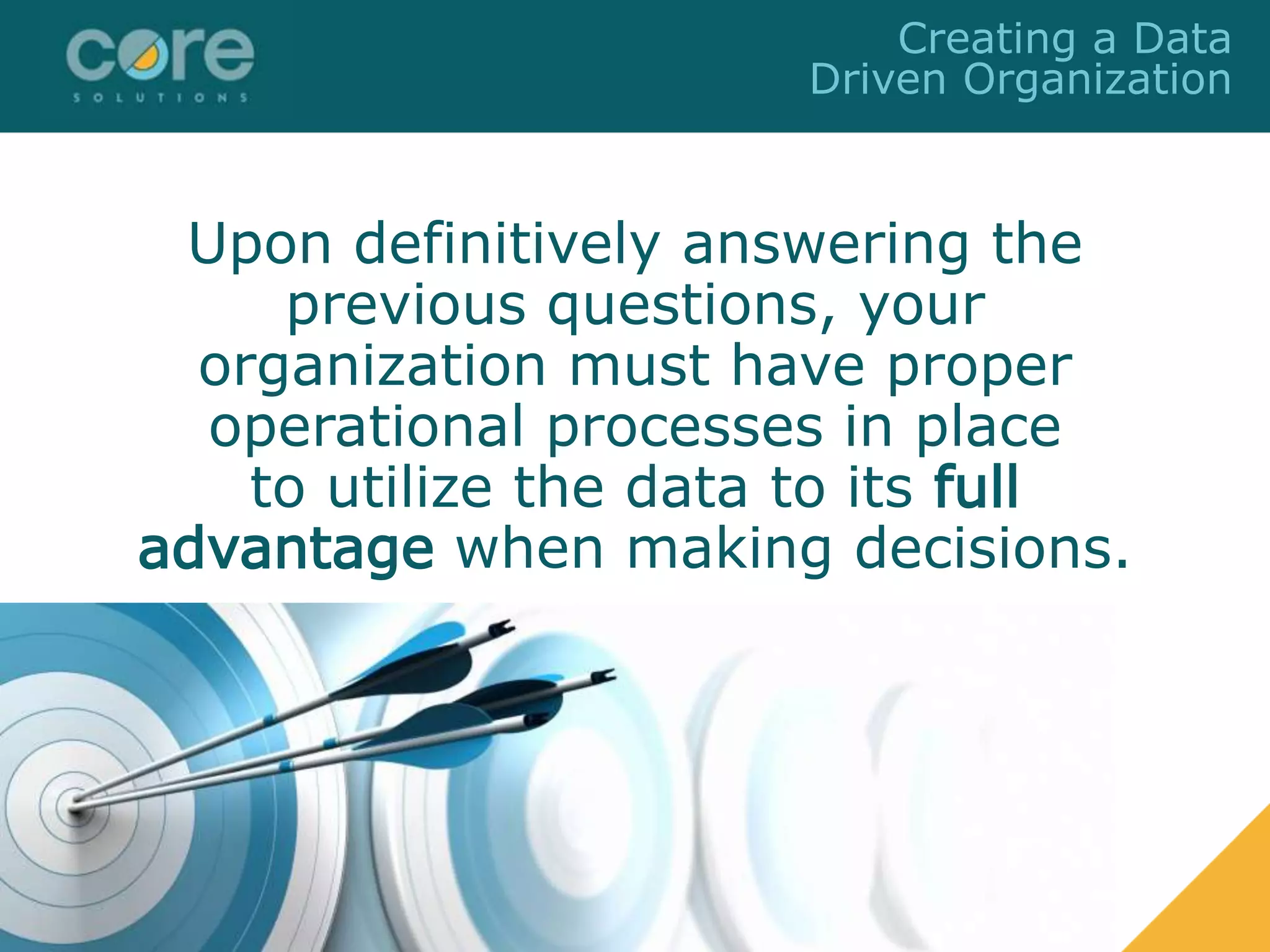 Upon definitively answering the
previous questions, your
organization must have proper
operational processes in place
to utilize the data to its full
advantage when making decisions.
Creating a Data
Driven Organization
 