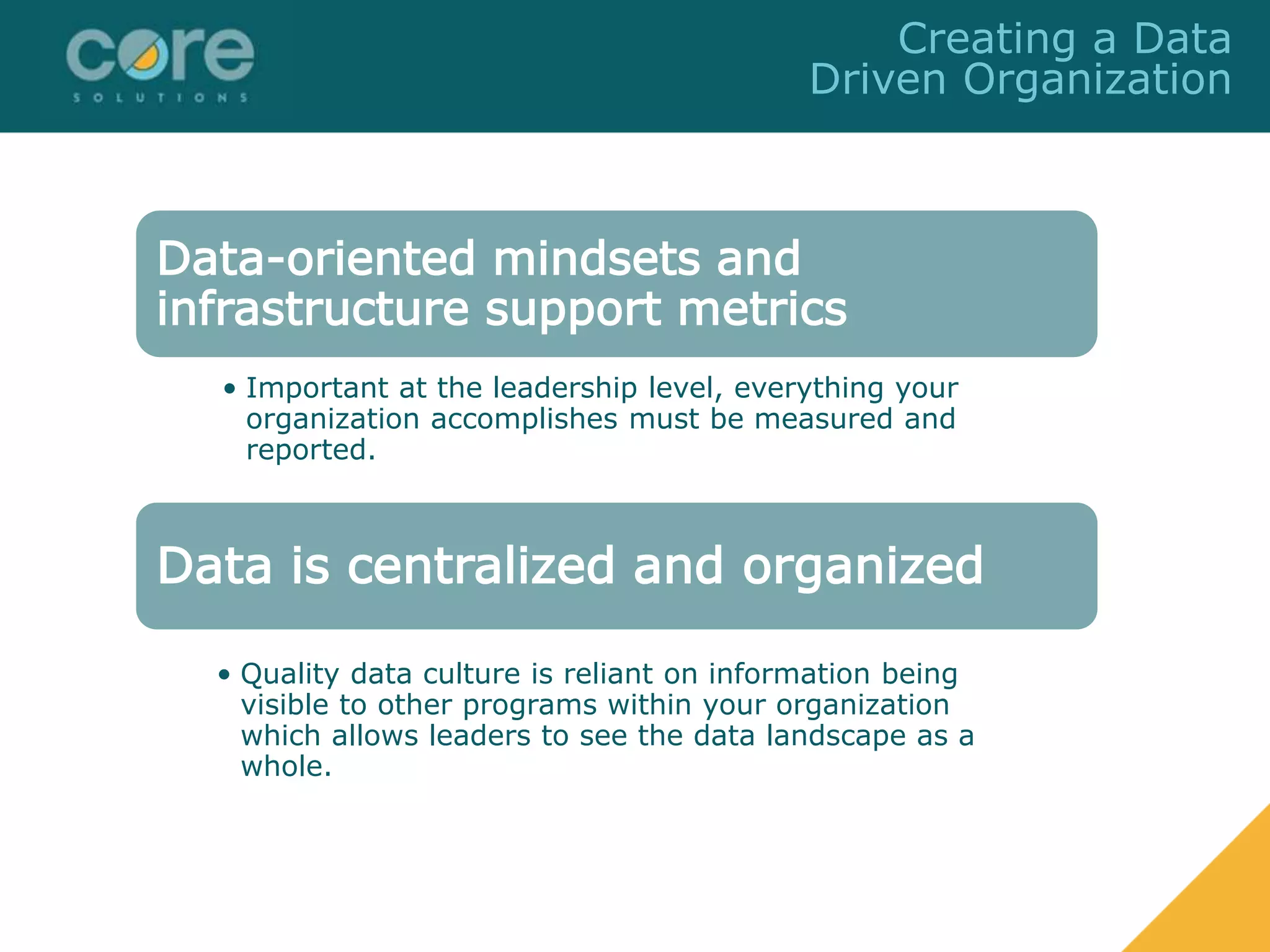 Data-oriented mindsets and
infrastructure support metrics
• Important at the leadership level, everything your
organization accomplishes must be measured and
reported.
Data is centralized and organized
• Quality data culture is reliant on information being
visible to other programs within your organization
which allows leaders to see the data landscape as a
whole.
Creating a Data
Driven Organization
 