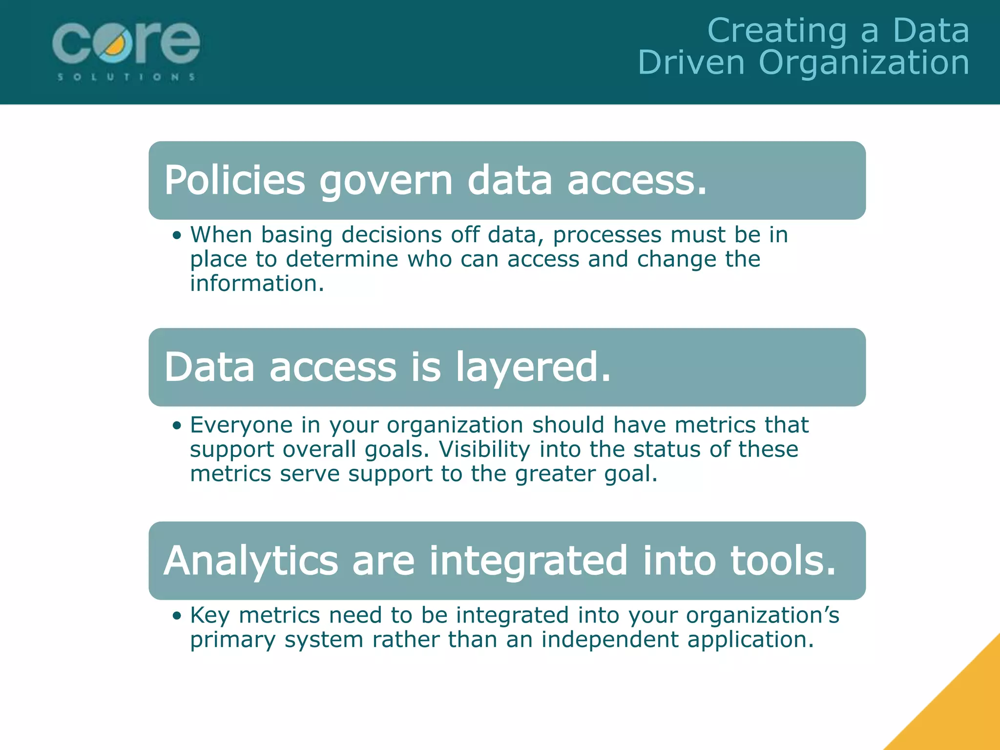 Policies govern data access.
• When basing decisions off data, processes must be in
place to determine who can access and change the
information.
Data access is layered.
• Everyone in your organization should have metrics that
support overall goals. Visibility into the status of these
metrics serve support to the greater goal.
Analytics are integrated into tools.
• Key metrics need to be integrated into your organization’s
primary system rather than an independent application.
Creating a Data
Driven Organization
 