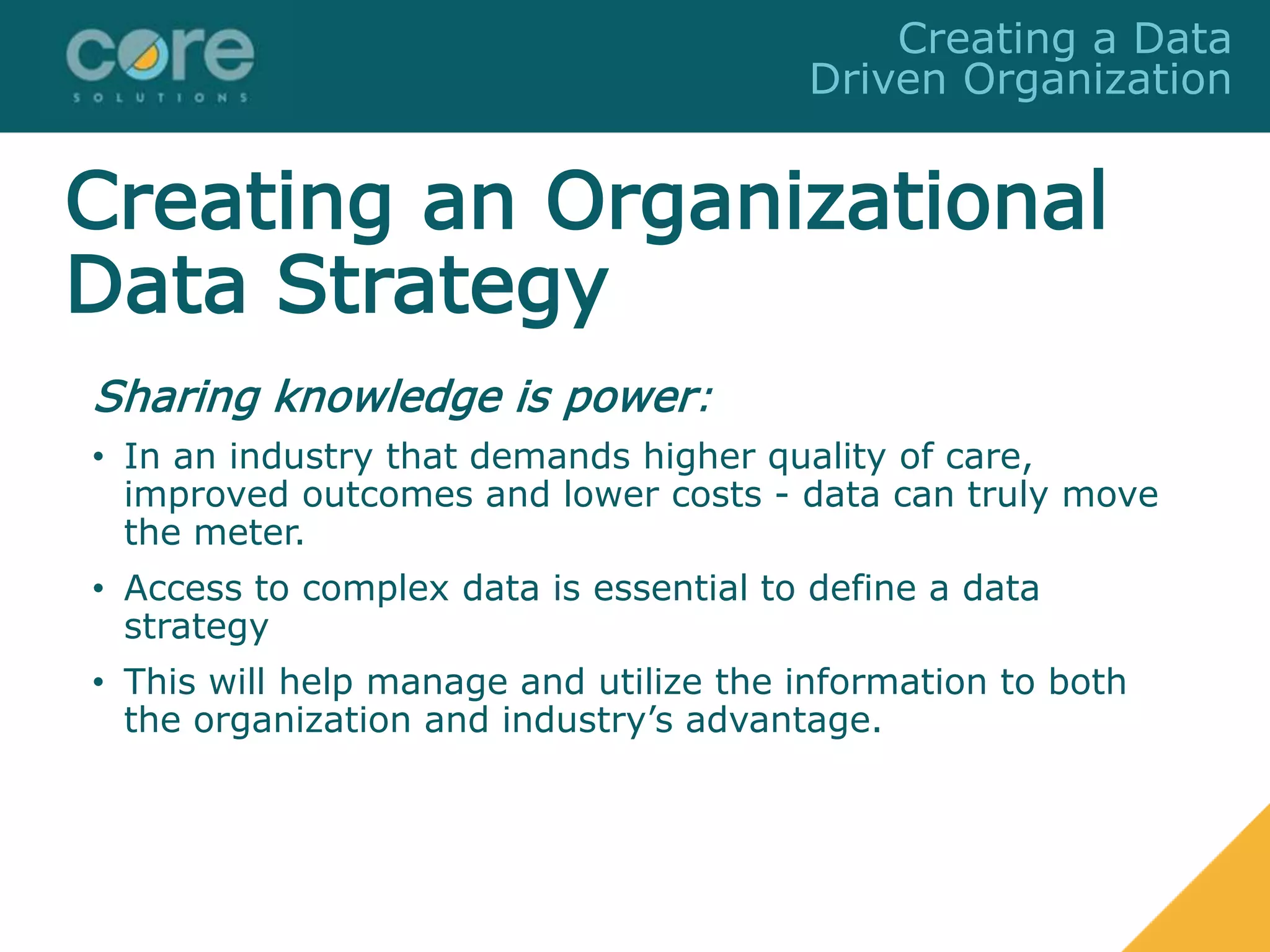 Creating an Organizational
Data Strategy
Sharing knowledge is power:
• In an industry that demands higher quality of care,
improved outcomes and lower costs - data can truly move
the meter.
• Access to complex data is essential to define a data
strategy
• This will help manage and utilize the information to both
the organization and industry’s advantage.
Creating a Data
Driven Organization
 