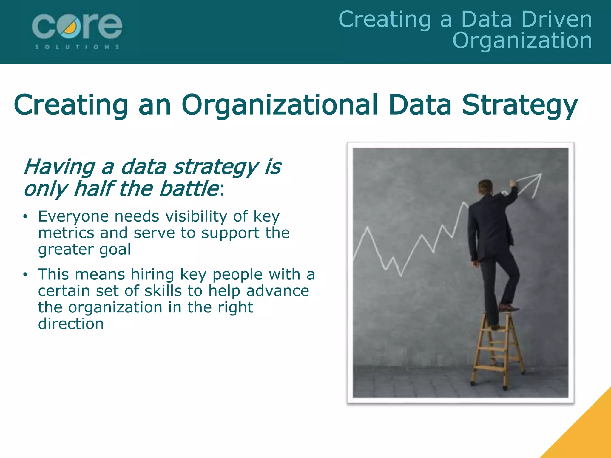 Creating an Organizational Data Strategy
Having a data strategy is
only half the battle:
• Everyone needs visibility of key
metrics and serve to support the
greater goal
• This means hiring key people with a
certain set of skills to help advance
the organization in the right
direction
Creating a Data Driven
Organization
 