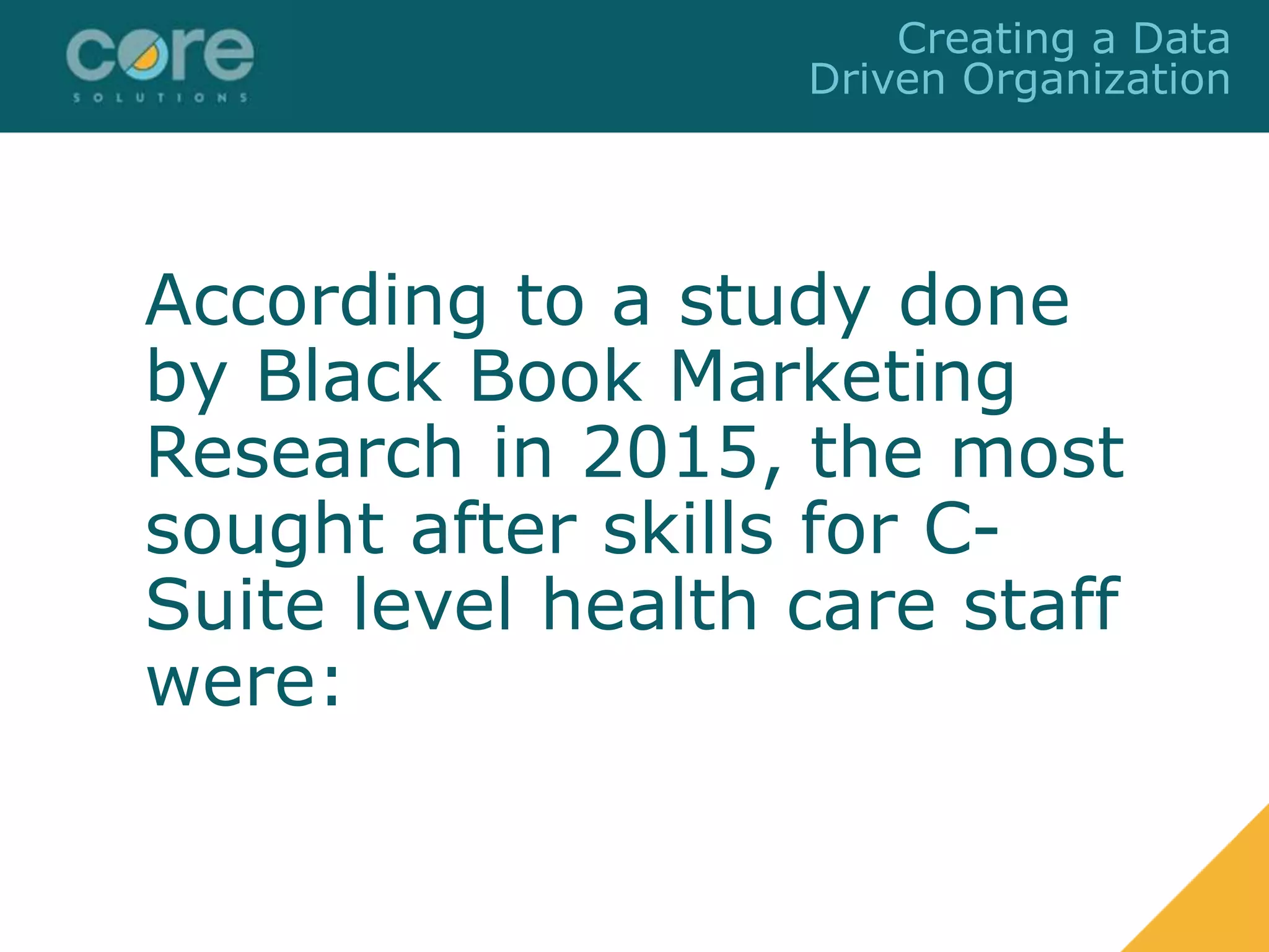 According to a study done
by Black Book Marketing
Research in 2015, the most
sought after skills for C-
Suite level health care staff
were:
Creating a Data
Driven Organization
 