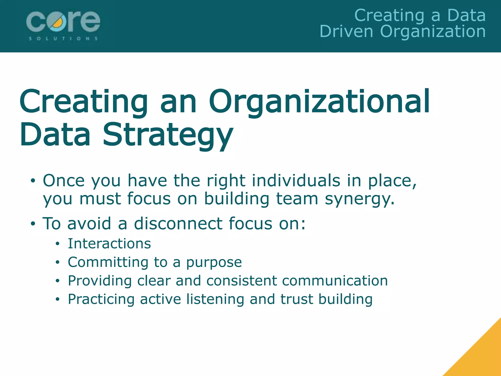 Creating an Organizational
Data Strategy
• Once you have the right individuals in place,
you must focus on building team synergy.
• To avoid a disconnect focus on:
• Interactions
• Committing to a purpose
• Providing clear and consistent communication
• Practicing active listening and trust building
Creating a Data
Driven Organization
 