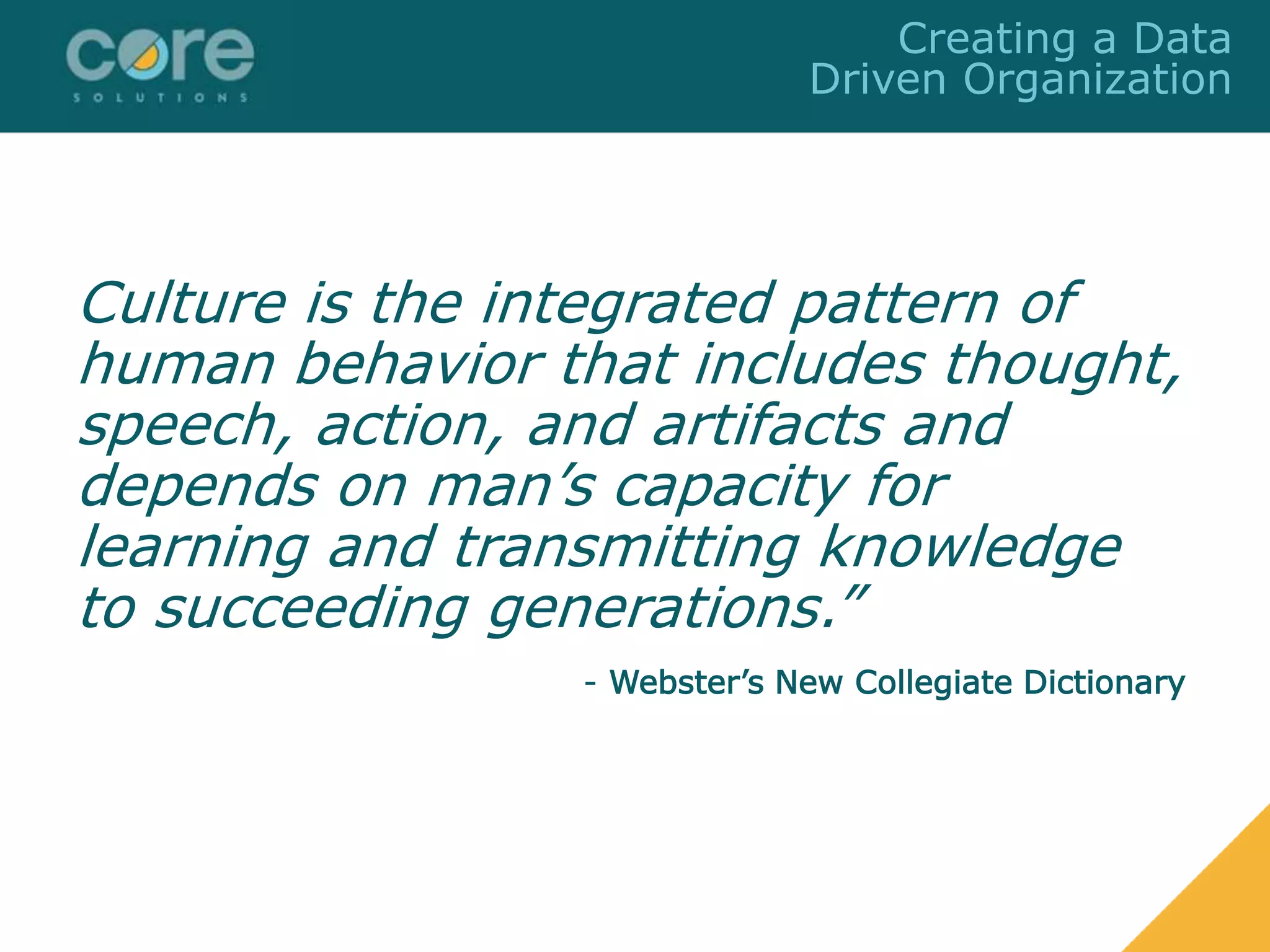Culture is the integrated pattern of
human behavior that includes thought,
speech, action, and artifacts and
depends on man’s capacity for
learning and transmitting knowledge
to succeeding generations.”
- Webster’s New Collegiate Dictionary
Creating a Data
Driven Organization
 