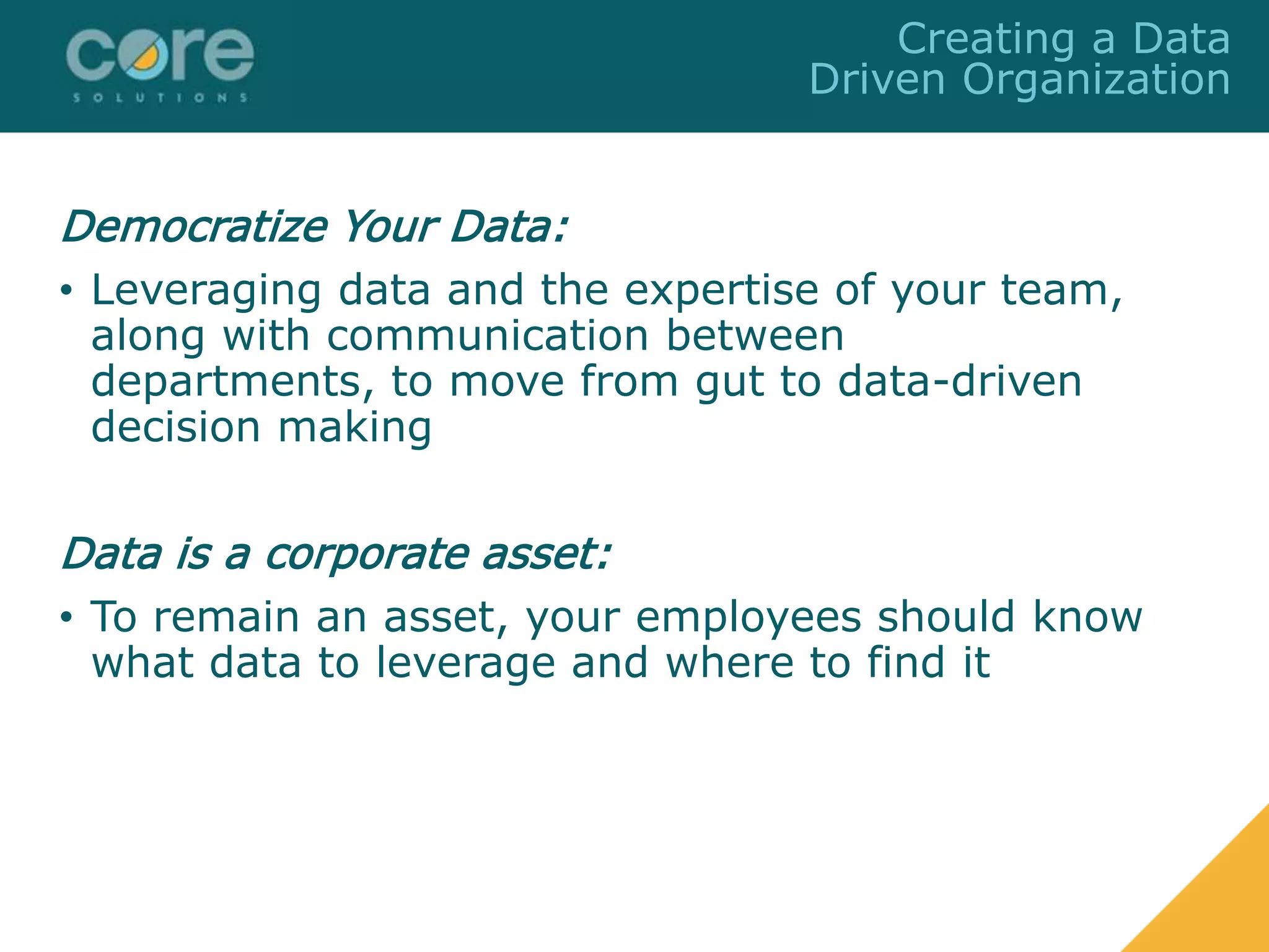 Democratize Your Data:
• Leveraging data and the expertise of your team,
along with communication between
departments, to move from gut to data-driven
decision making
Data is a corporate asset:
• To remain an asset, your employees should know
what data to leverage and where to find it
Creating a Data
Driven Organization
 