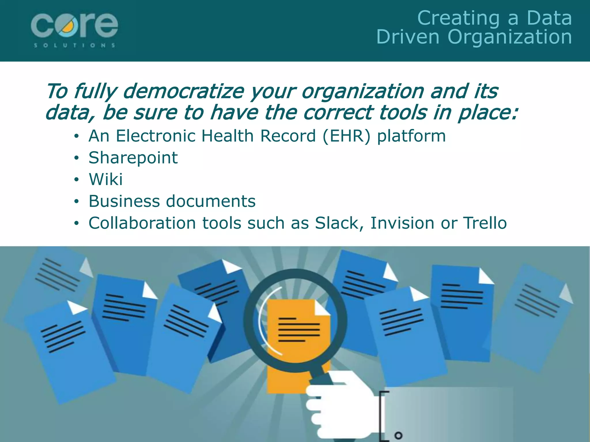 To fully democratize your organization and its
data, be sure to have the correct tools in place:
• An Electronic Health Record (EHR) platform
• Sharepoint
• Wiki
• Business documents
• Collaboration tools such as Slack, Invision or Trello
Creating a Data
Driven Organization
 
