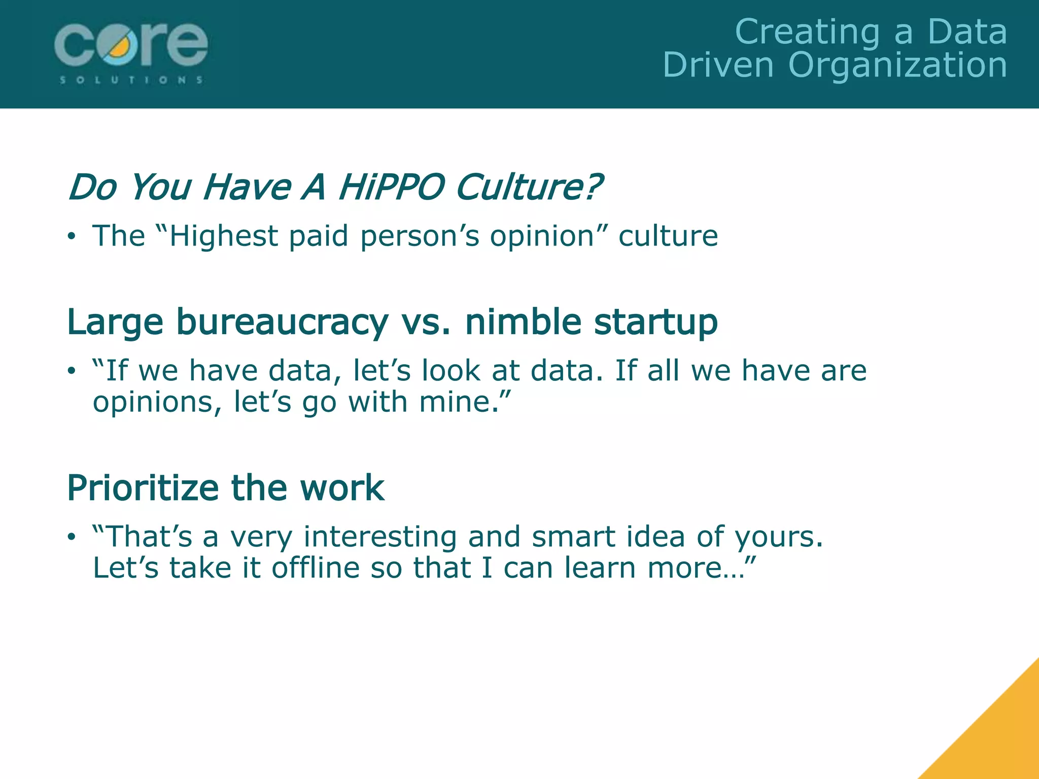 Do You Have A HiPPO Culture?
• The “Highest paid person’s opinion” culture
Large bureaucracy vs. nimble startup
• “If we have data, let’s look at data. If all we have are
opinions, let’s go with mine.”
Prioritize the work
• “That’s a very interesting and smart idea of yours.
Let’s take it offline so that I can learn more…”
Creating a Data
Driven Organization
 