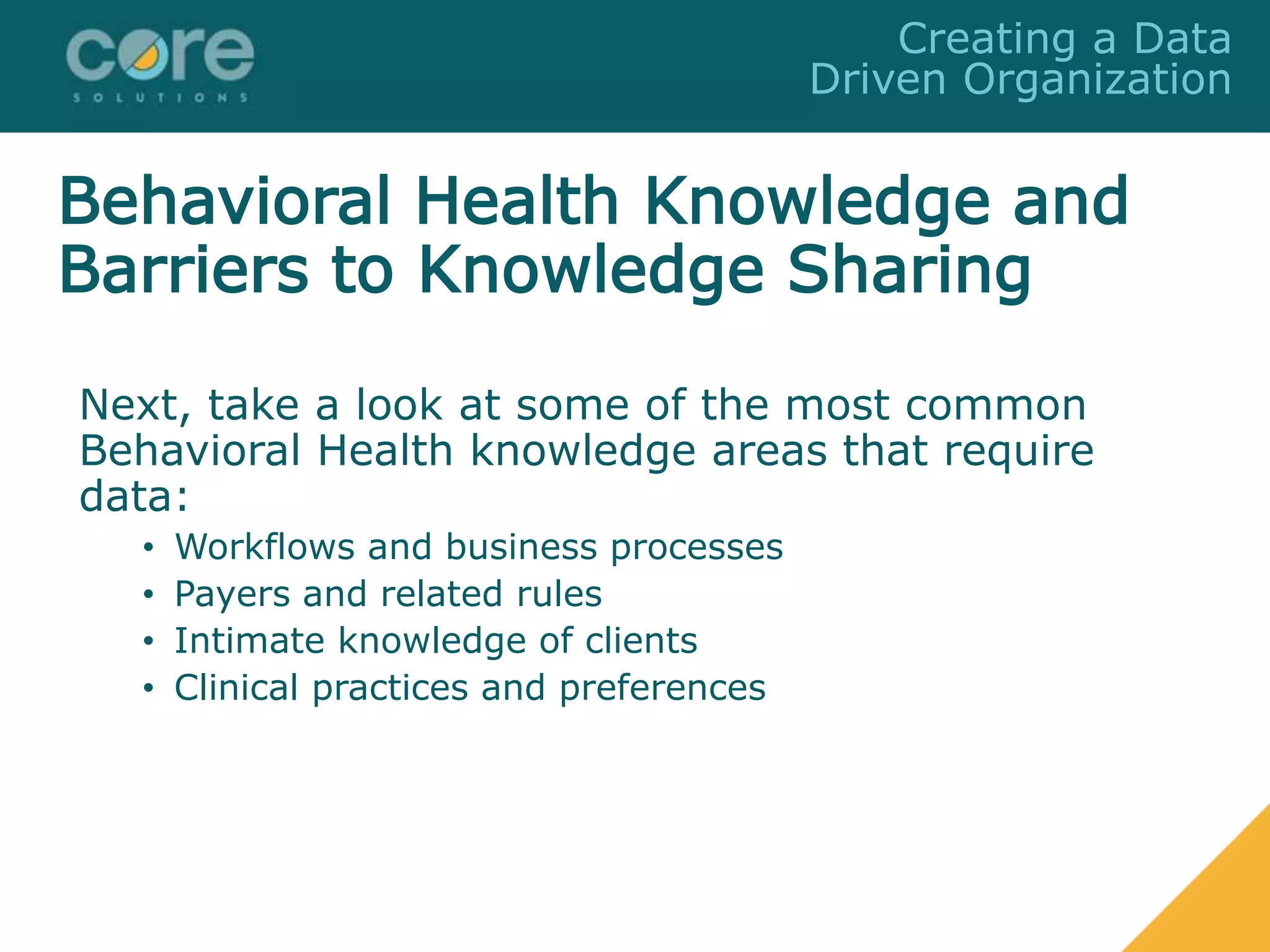 Next, take a look at some of the most common
Behavioral Health knowledge areas that require
data:
• Workflows and business processes
• Payers and related rules
• Intimate knowledge of clients
• Clinical practices and preferences
Creating a Data
Driven Organization
Behavioral Health Knowledge and
Barriers to Knowledge Sharing
 