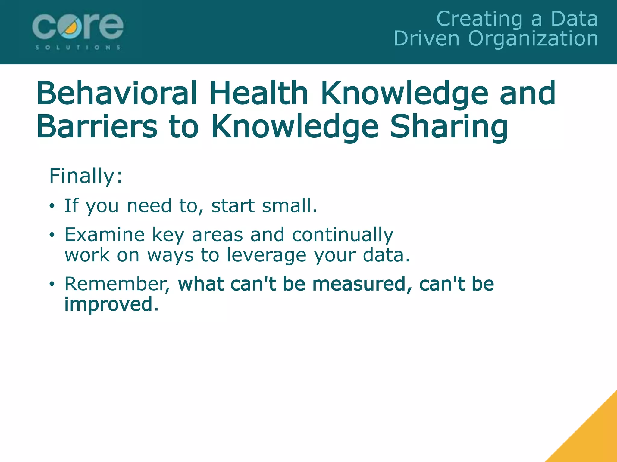 Finally:
• If you need to, start small.
• Examine key areas and continually
work on ways to leverage your data.
• Remember, what can't be measured, can't be
improved.
Creating a Data
Driven Organization
Behavioral Health Knowledge and
Barriers to Knowledge Sharing
 
