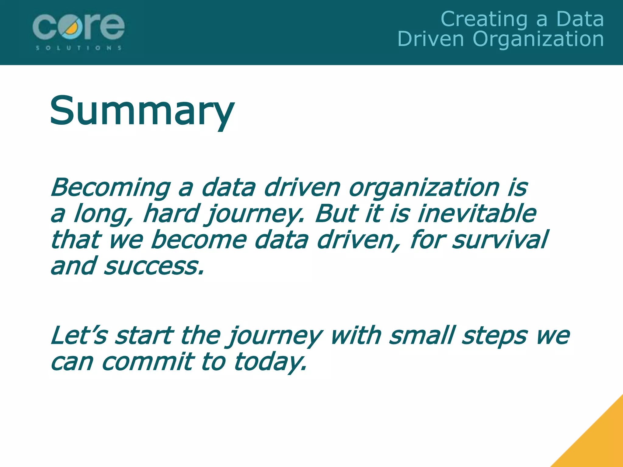 Summary
Becoming a data driven organization is
a long, hard journey. But it is inevitable
that we become data driven, for survival
and success.
Let’s start the journey with small steps we
can commit to today.
Creating a Data
Driven Organization
 