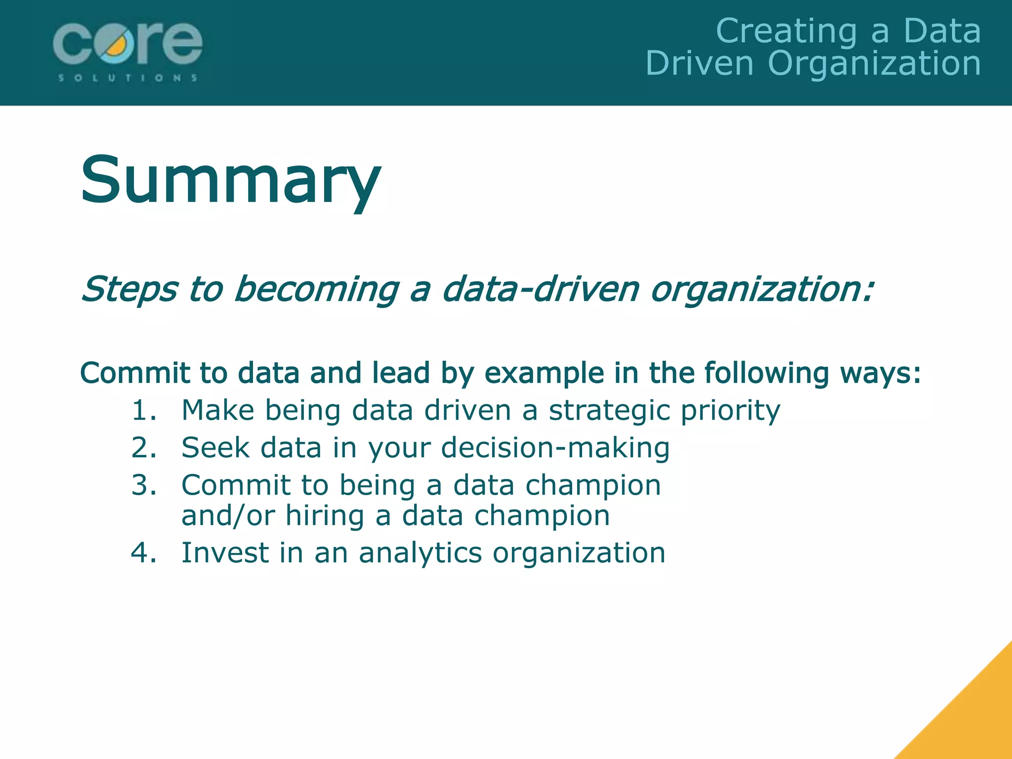 Summary
Steps to becoming a data-driven organization:
Commit to data and lead by example in the following ways:
1. Make being data driven a strategic priority
2. Seek data in your decision-making
3. Commit to being a data champion
and/or hiring a data champion
4. Invest in an analytics organization
Creating a Data
Driven Organization
 