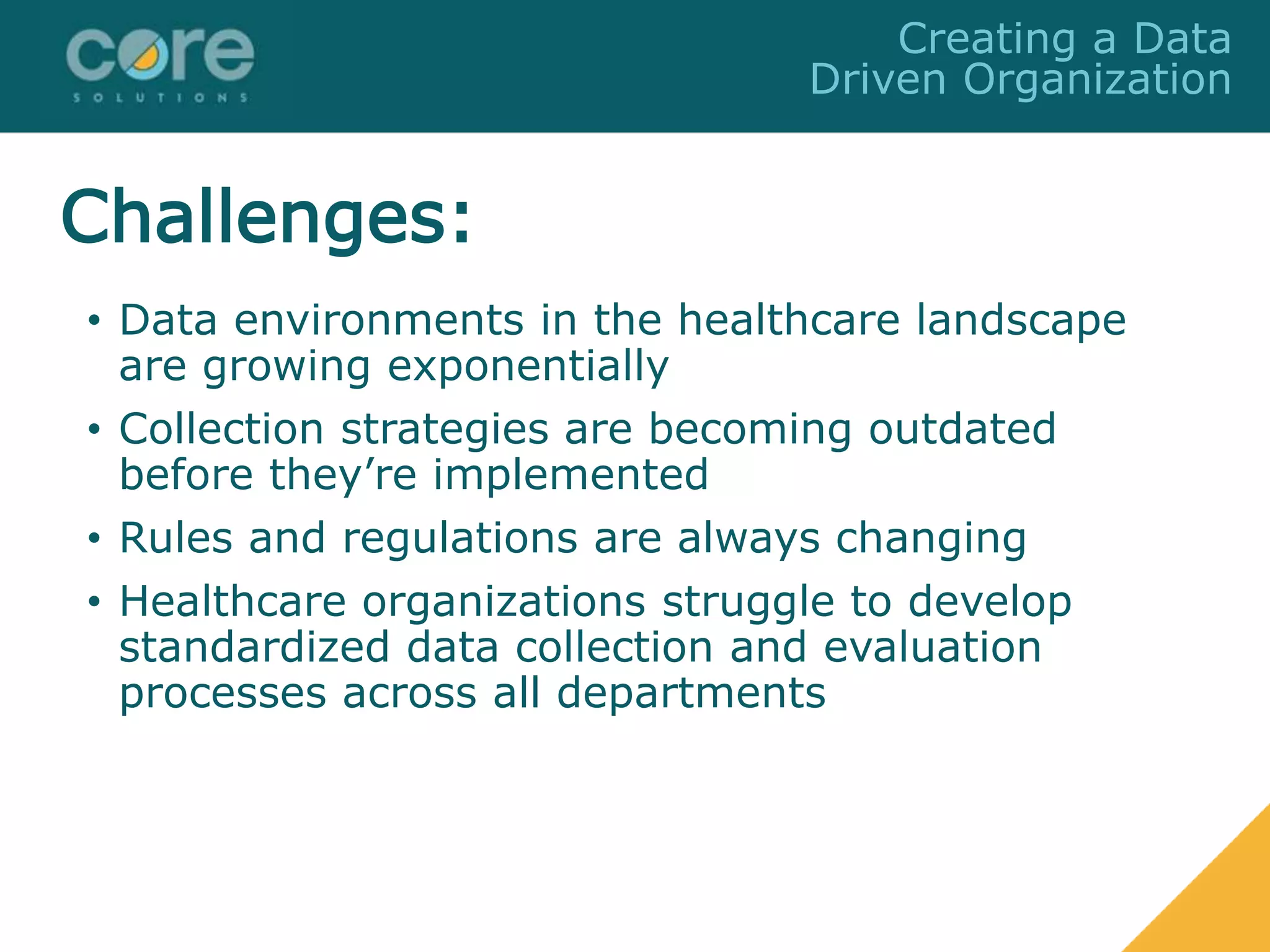 • Data environments in the healthcare landscape
are growing exponentially
• Collection strategies are becoming outdated
before they’re implemented
• Rules and regulations are always changing
• Healthcare organizations struggle to develop
standardized data collection and evaluation
processes across all departments
Creating a Data
Driven Organization
Challenges:
 