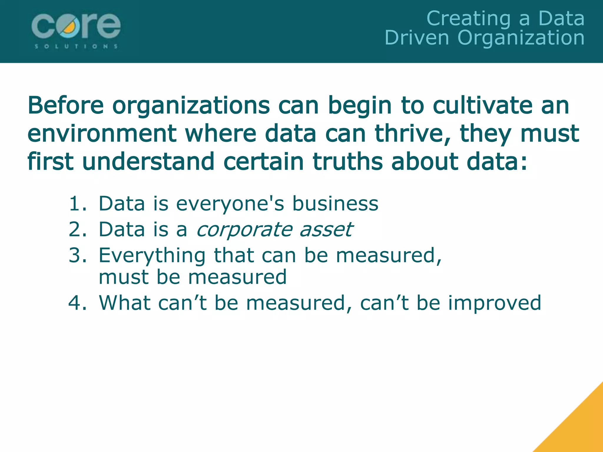 1. Data is everyone's business
2. Data is a corporate asset
3. Everything that can be measured,
must be measured
4. What can’t be measured, can’t be improved
Creating a Data
Driven Organization
Before organizations can begin to cultivate an
environment where data can thrive, they must
first understand certain truths about data:
 