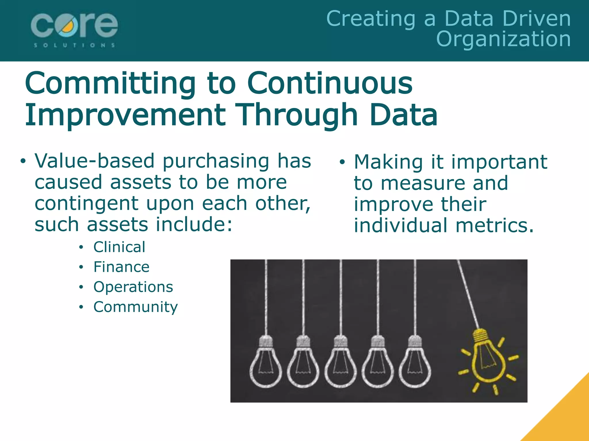 Committing to Continuous
Improvement Through Data
• Value-based purchasing has
caused assets to be more
contingent upon each other,
such assets include:
• Clinical
• Finance
• Operations
• Community
• Making it important
to measure and
improve their
individual metrics.
Creating a Data Driven
Organization
 