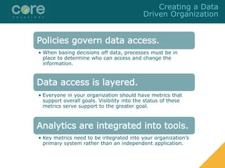 Policies govern data access.
• When basing decisions off data, processes must be in
place to determine who can access and change the
information.
Data access is layered.
• Everyone in your organization should have metrics that
support overall goals. Visibility into the status of these
metrics serve support to the greater goal.
Analytics are integrated into tools.
• Key metrics need to be integrated into your organization’s
primary system rather than an independent application.
Creating a Data
Driven Organization
 
