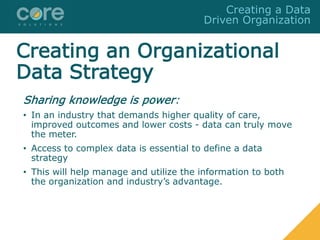Creating an Organizational
Data Strategy
Sharing knowledge is power:
• In an industry that demands higher quality of care,
improved outcomes and lower costs - data can truly move
the meter.
• Access to complex data is essential to define a data
strategy
• This will help manage and utilize the information to both
the organization and industry’s advantage.
Creating a Data
Driven Organization
 