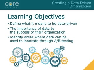 Learning Objectives
• Define what it means to be data-driven
• The importance of data to
the success of their organization
• Identify areas where data can be
used to innovate through A/B testing
Creating a Data Driven
Organization
 