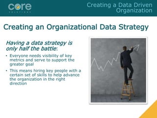 Creating an Organizational Data Strategy
Having a data strategy is
only half the battle:
• Everyone needs visibility of key
metrics and serve to support the
greater goal
• This means hiring key people with a
certain set of skills to help advance
the organization in the right
direction
Creating a Data Driven
Organization
 