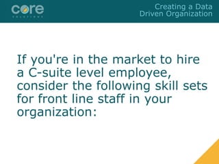 If you're in the market to hire
a C-suite level employee,
consider the following skill sets
for front line staff in your
organization:
Creating a Data
Driven Organization
 