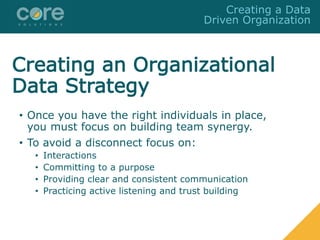 Creating an Organizational
Data Strategy
• Once you have the right individuals in place,
you must focus on building team synergy.
• To avoid a disconnect focus on:
• Interactions
• Committing to a purpose
• Providing clear and consistent communication
• Practicing active listening and trust building
Creating a Data
Driven Organization
 