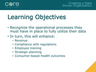Learning Objectives
• Recognize the operational processes they
must have in place to fully utilize their data
• In turn, this will enhance:
• Revenue
• Compliance with regulations
• Employee training
• Strategic planning
• Consumer-based health outcomes
Creating a Data
Driven Organization
 