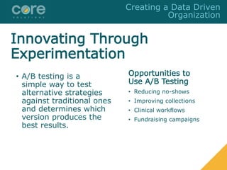 Innovating Through
Experimentation
• A/B testing is a
simple way to test
alternative strategies
against traditional ones
and determines which
version produces the
best results.
Opportunities to
Use A/B Testing
• Reducing no-shows
• Improving collections
• Clinical workflows
• Fundraising campaigns
Creating a Data Driven
Organization
 