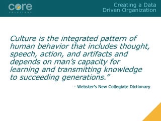 Culture is the integrated pattern of
human behavior that includes thought,
speech, action, and artifacts and
depends on man’s capacity for
learning and transmitting knowledge
to succeeding generations.”
- Webster’s New Collegiate Dictionary
Creating a Data
Driven Organization
 